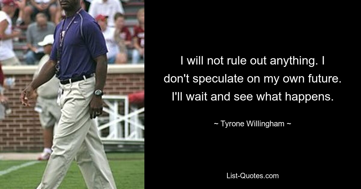 I will not rule out anything. I don't speculate on my own future. I'll wait and see what happens. — © Tyrone Willingham