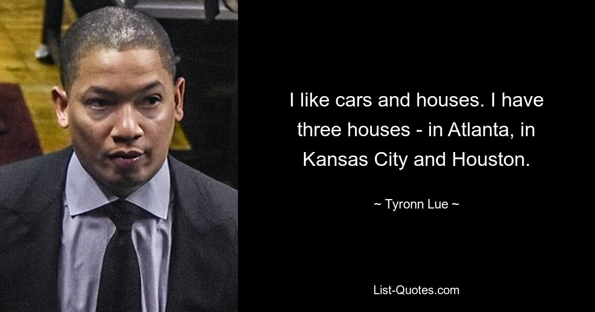 I like cars and houses. I have three houses - in Atlanta, in Kansas City and Houston. — © Tyronn Lue