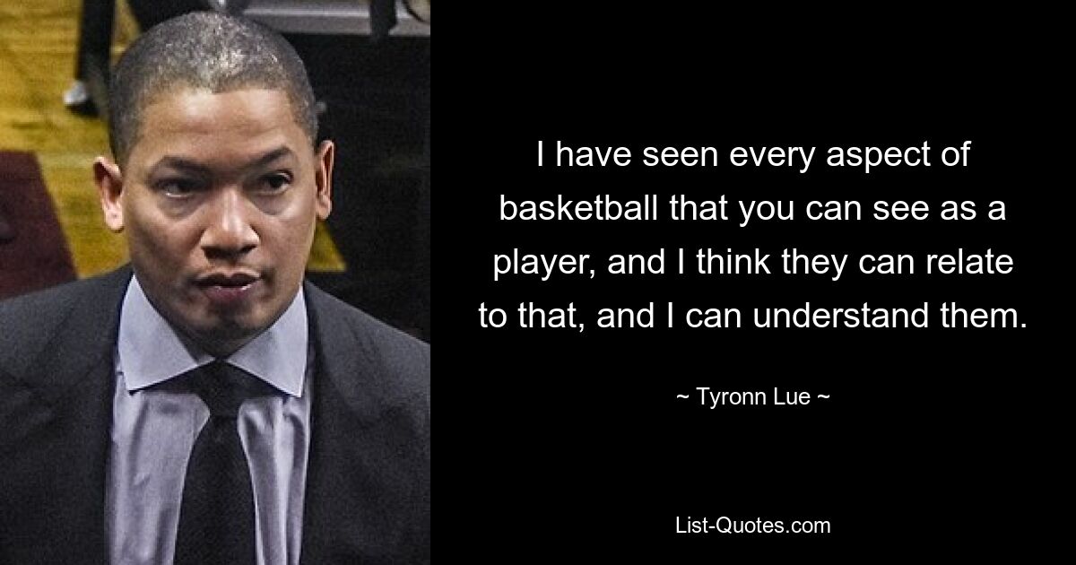 I have seen every aspect of basketball that you can see as a player, and I think they can relate to that, and I can understand them. — © Tyronn Lue