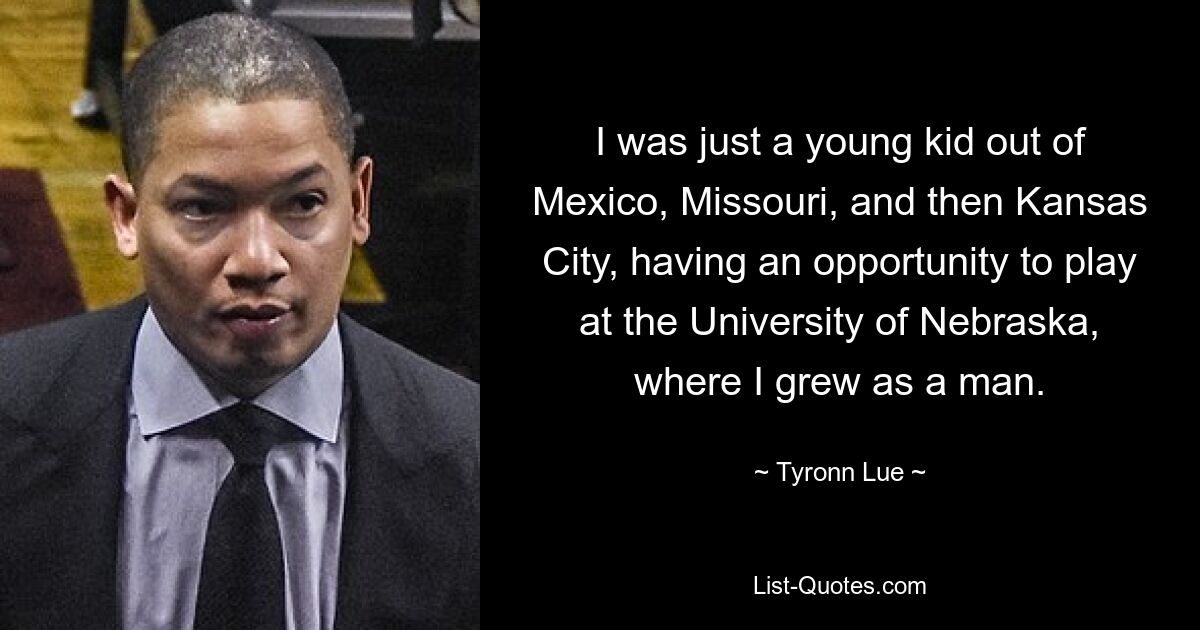 I was just a young kid out of Mexico, Missouri, and then Kansas City, having an opportunity to play at the University of Nebraska, where I grew as a man. — © Tyronn Lue