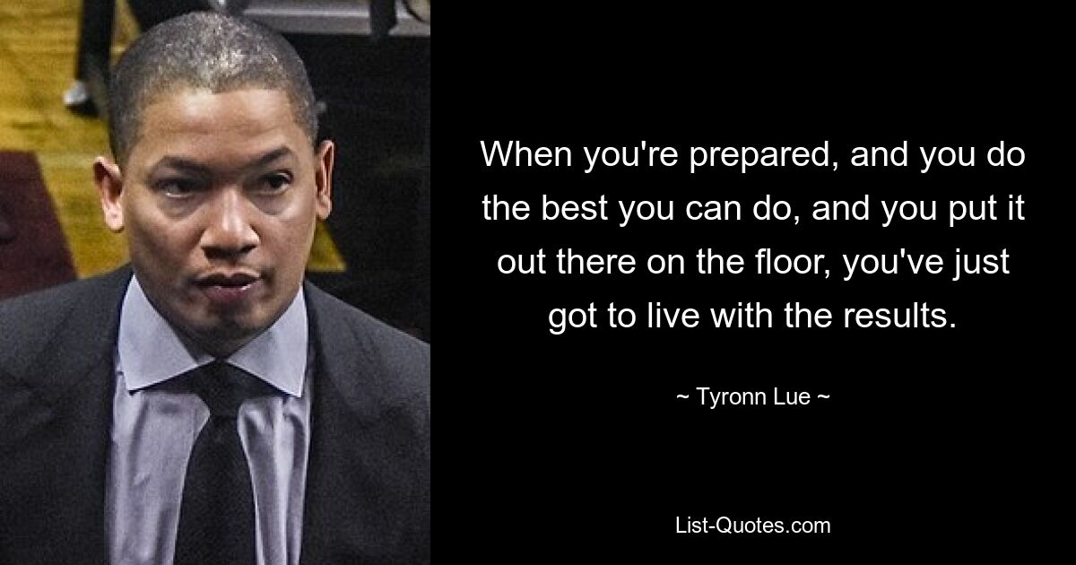 When you're prepared, and you do the best you can do, and you put it out there on the floor, you've just got to live with the results. — © Tyronn Lue