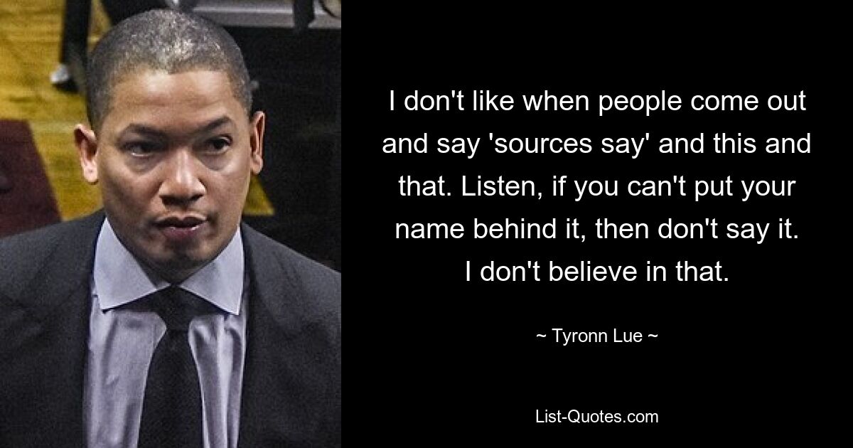 I don't like when people come out and say 'sources say' and this and that. Listen, if you can't put your name behind it, then don't say it. I don't believe in that. — © Tyronn Lue