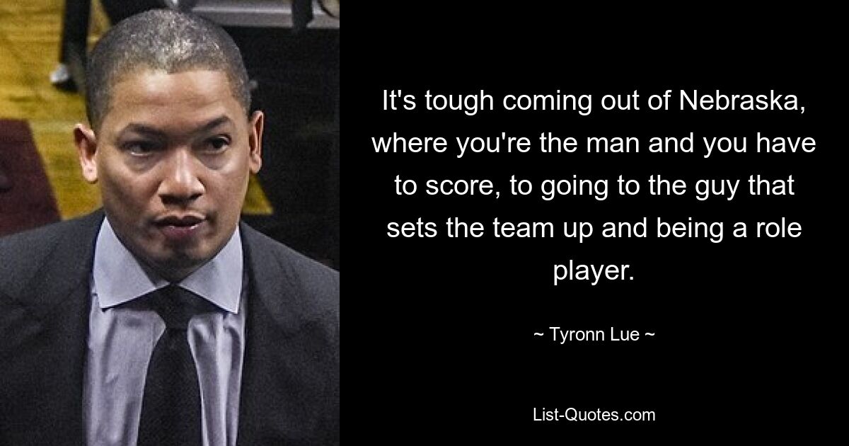 It's tough coming out of Nebraska, where you're the man and you have to score, to going to the guy that sets the team up and being a role player. — © Tyronn Lue