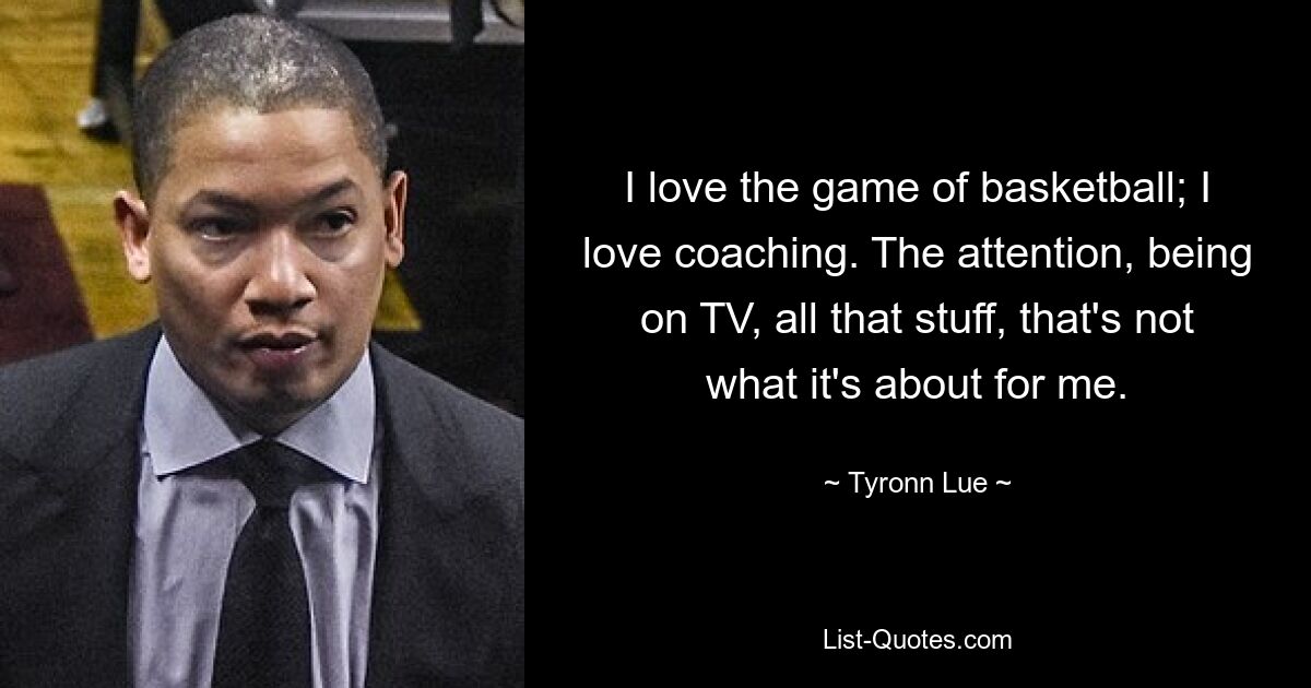 I love the game of basketball; I love coaching. The attention, being on TV, all that stuff, that's not what it's about for me. — © Tyronn Lue