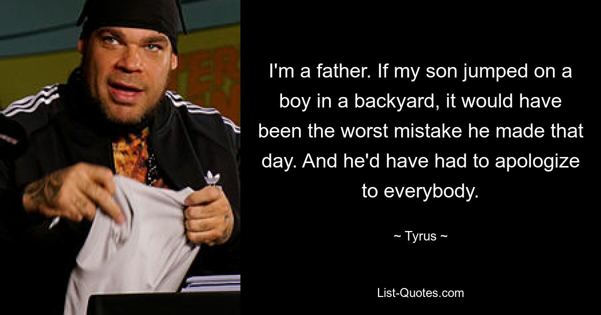 I'm a father. If my son jumped on a boy in a backyard, it would have been the worst mistake he made that day. And he'd have had to apologize to everybody. — © Tyrus