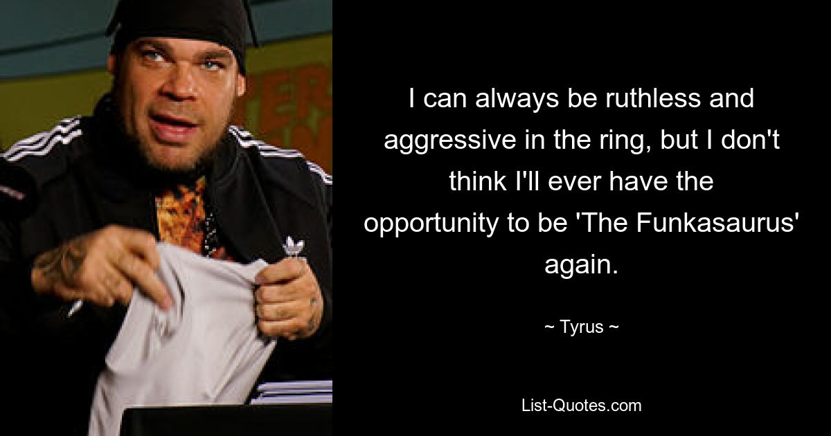 I can always be ruthless and aggressive in the ring, but I don't think I'll ever have the opportunity to be 'The Funkasaurus' again. — © Tyrus