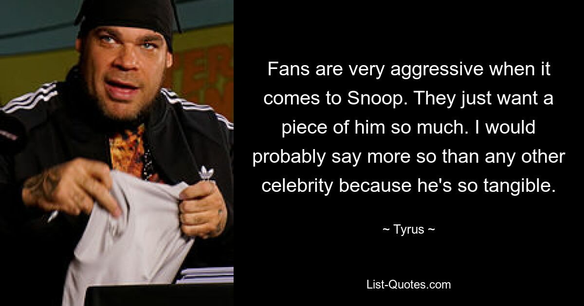 Fans are very aggressive when it comes to Snoop. They just want a piece of him so much. I would probably say more so than any other celebrity because he's so tangible. — © Tyrus