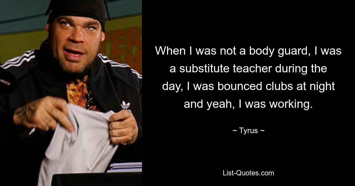 When I was not a body guard, I was a substitute teacher during the day, I was bounced clubs at night and yeah, I was working. — © Tyrus