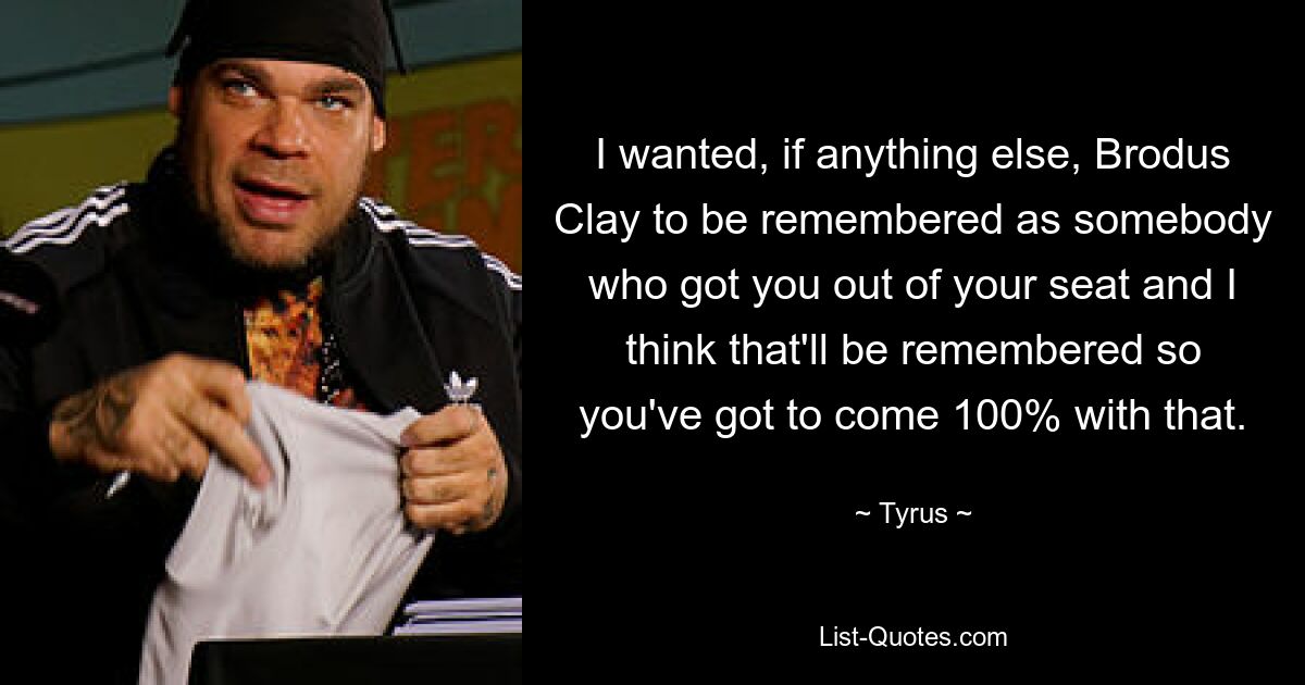 I wanted, if anything else, Brodus Clay to be remembered as somebody who got you out of your seat and I think that'll be remembered so you've got to come 100% with that. — © Tyrus