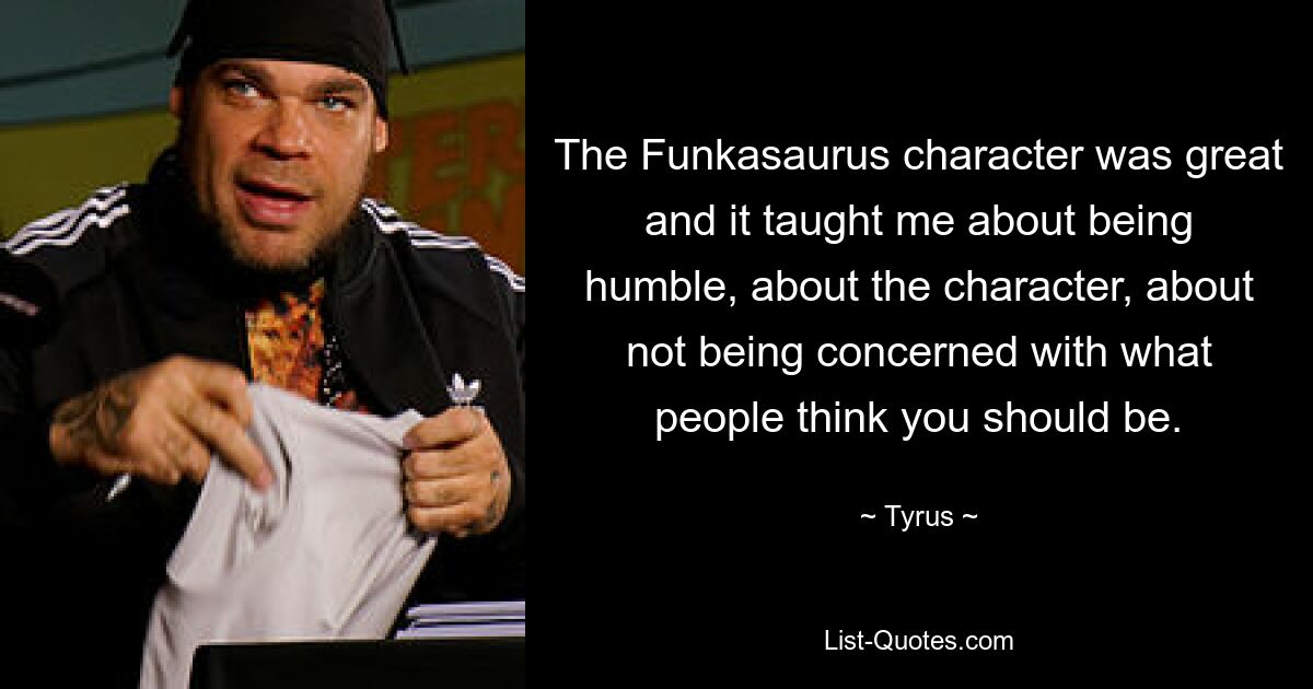 The Funkasaurus character was great and it taught me about being humble, about the character, about not being concerned with what people think you should be. — © Tyrus