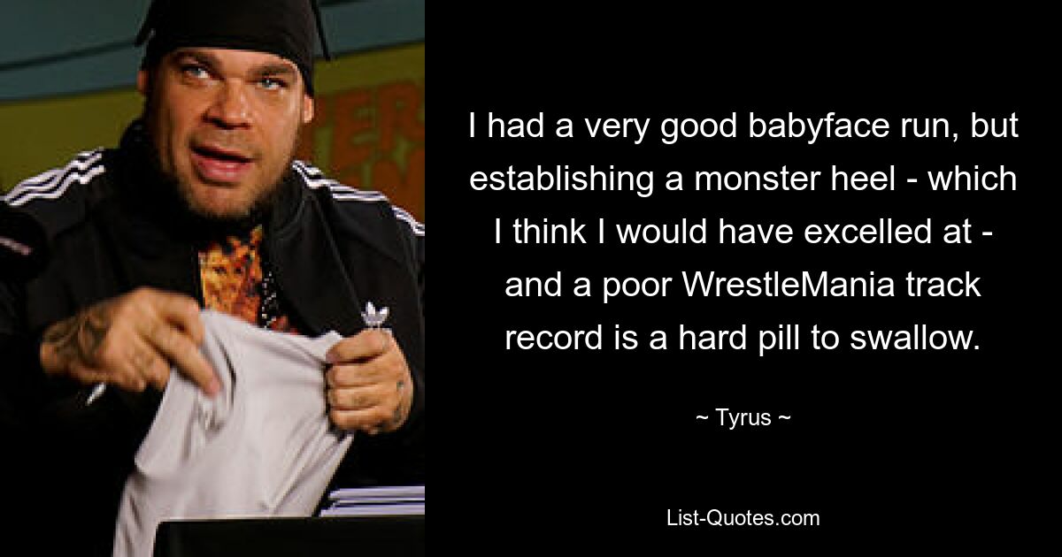 I had a very good babyface run, but establishing a monster heel - which I think I would have excelled at - and a poor WrestleMania track record is a hard pill to swallow. — © Tyrus