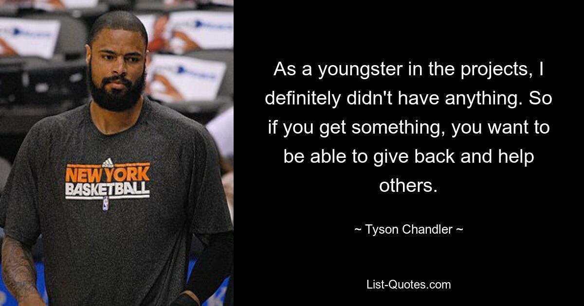 As a youngster in the projects, I definitely didn't have anything. So if you get something, you want to be able to give back and help others. — © Tyson Chandler