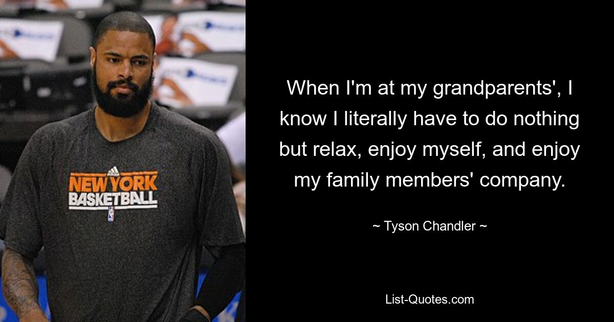 When I'm at my grandparents', I know I literally have to do nothing but relax, enjoy myself, and enjoy my family members' company. — © Tyson Chandler