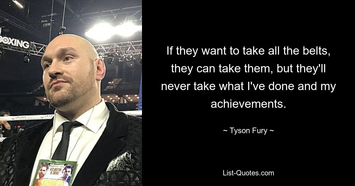 If they want to take all the belts, they can take them, but they'll never take what I've done and my achievements. — © Tyson Fury