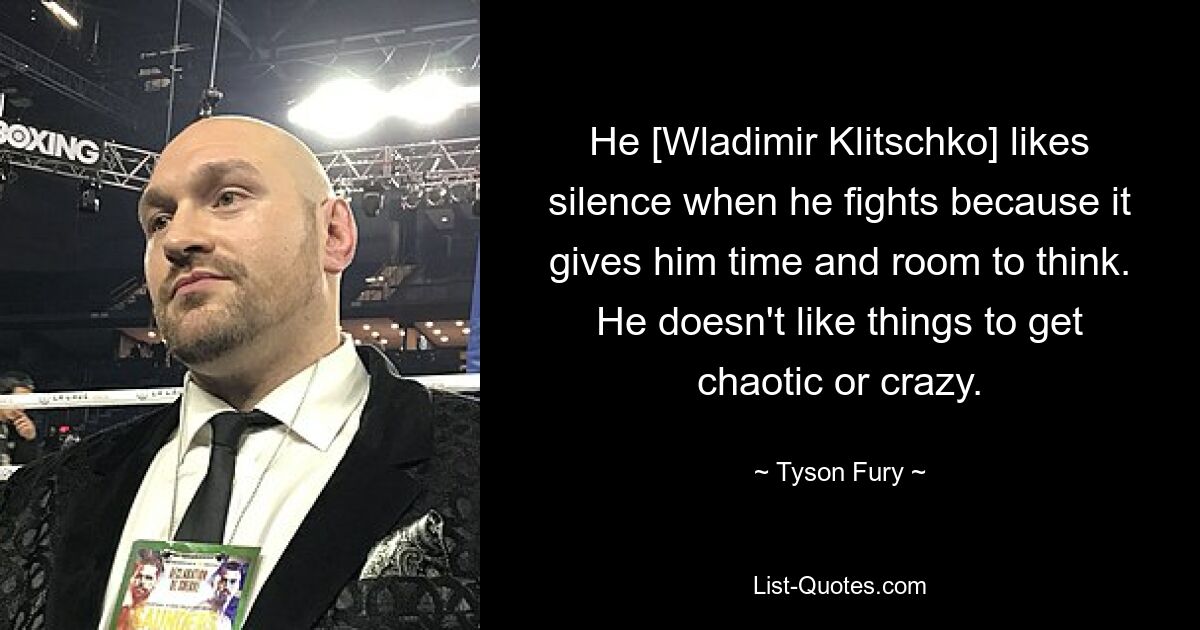 He [Wladimir Klitschko] likes silence when he fights because it gives him time and room to think. He doesn't like things to get chaotic or crazy. — © Tyson Fury