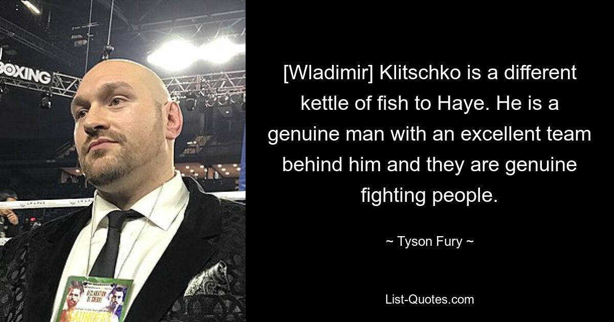 [Wladimir] Klitschko is a different kettle of fish to Haye. He is a genuine man with an excellent team behind him and they are genuine fighting people. — © Tyson Fury