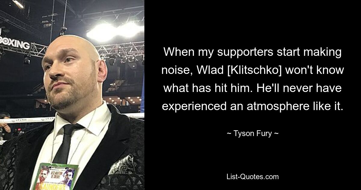 When my supporters start making noise, Wlad [Klitschko] won't know what has hit him. He'll never have experienced an atmosphere like it. — © Tyson Fury