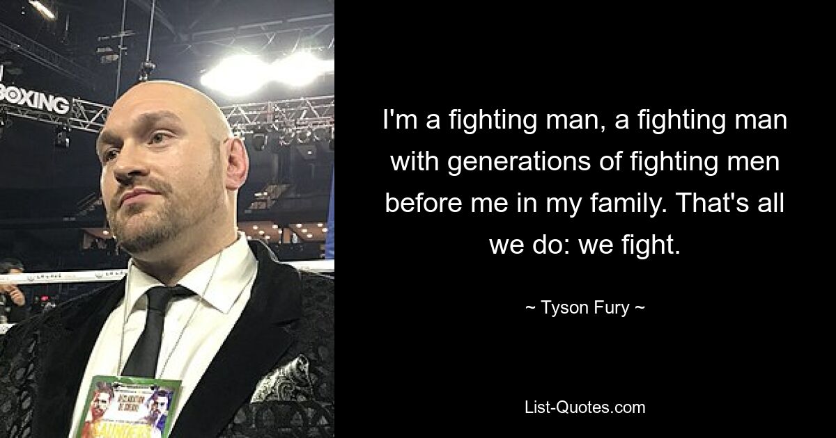 I'm a fighting man, a fighting man with generations of fighting men before me in my family. That's all we do: we fight. — © Tyson Fury