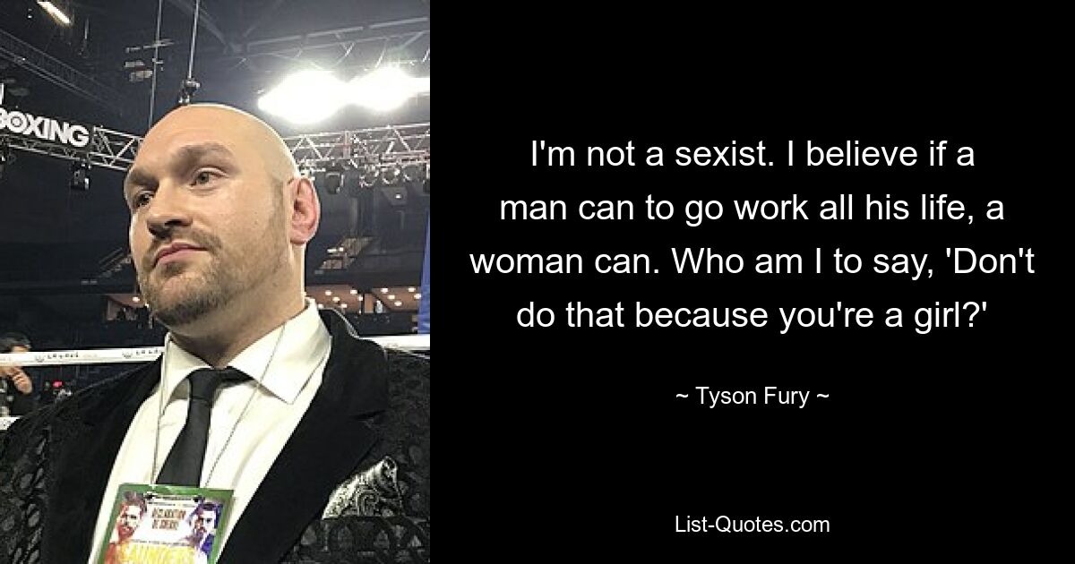 I'm not a sexist. I believe if a man can to go work all his life, a woman can. Who am I to say, 'Don't do that because you're a girl?' — © Tyson Fury