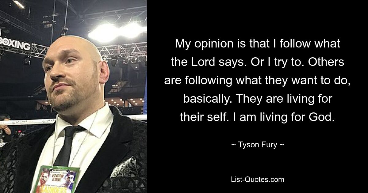 My opinion is that I follow what the Lord says. Or I try to. Others are following what they want to do, basically. They are living for their self. I am living for God. — © Tyson Fury