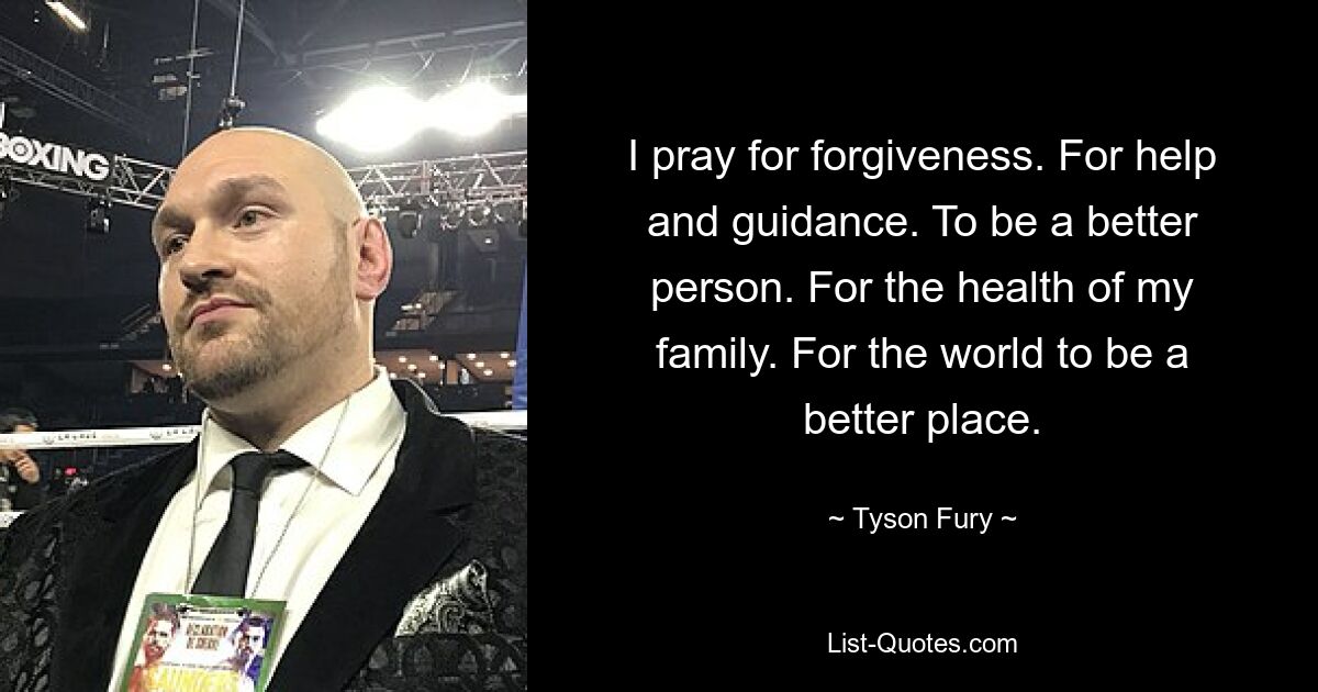 I pray for forgiveness. For help and guidance. To be a better person. For the health of my family. For the world to be a better place. — © Tyson Fury