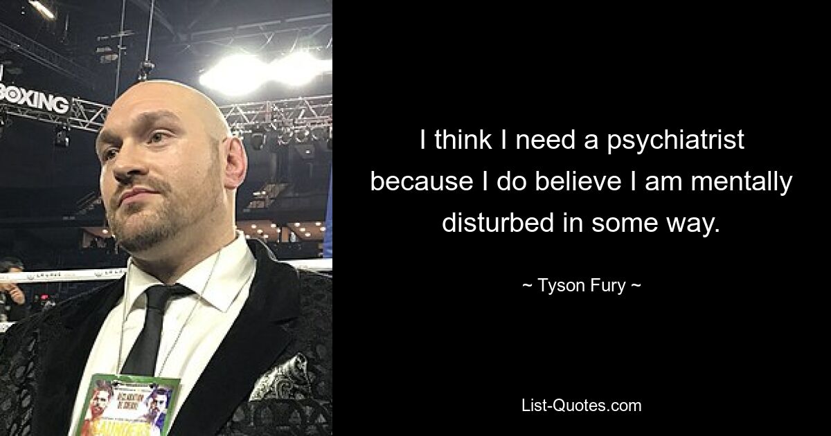 I think I need a psychiatrist because I do believe I am mentally disturbed in some way. — © Tyson Fury