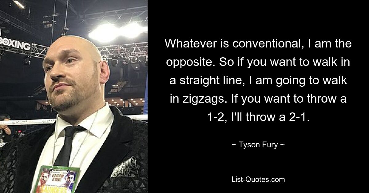 Whatever is conventional, I am the opposite. So if you want to walk in a straight line, I am going to walk in zigzags. If you want to throw a 1-2, I'll throw a 2-1. — © Tyson Fury