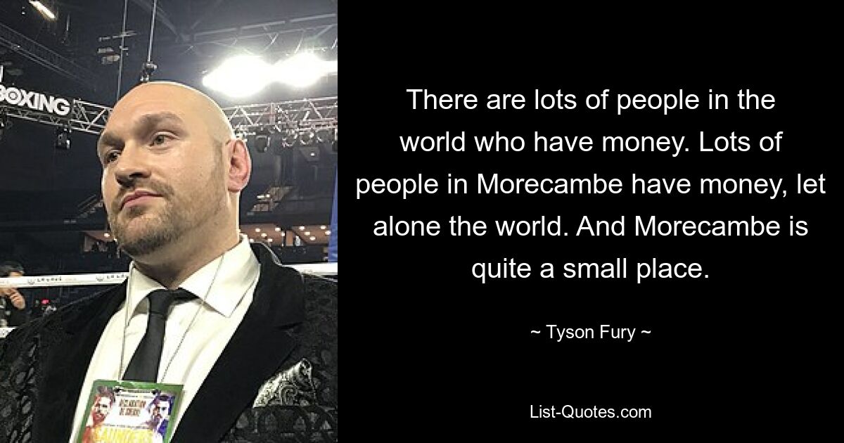 There are lots of people in the world who have money. Lots of people in Morecambe have money, let alone the world. And Morecambe is quite a small place. — © Tyson Fury