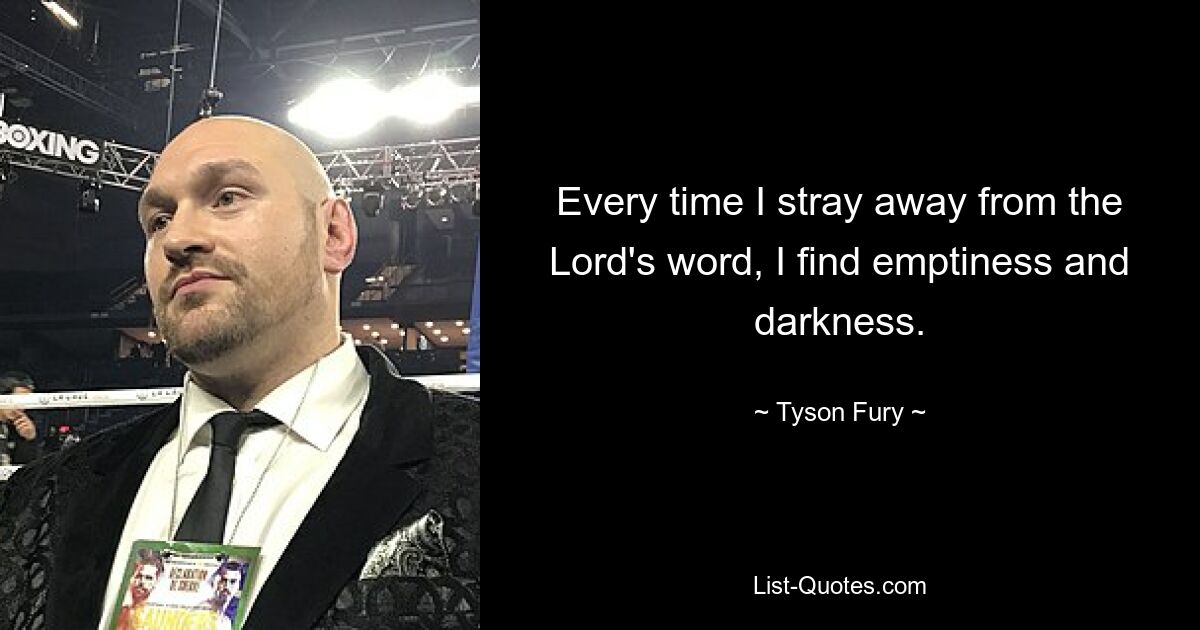 Every time I stray away from the Lord's word, I find emptiness and darkness. — © Tyson Fury