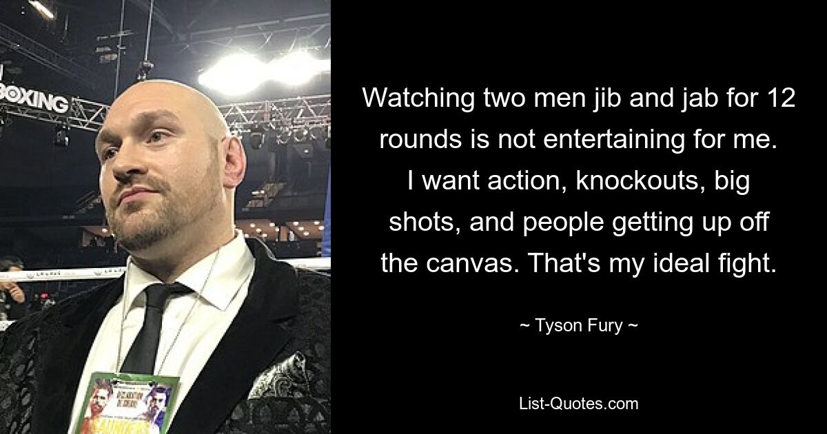 Watching two men jib and jab for 12 rounds is not entertaining for me. I want action, knockouts, big shots, and people getting up off the canvas. That's my ideal fight. — © Tyson Fury