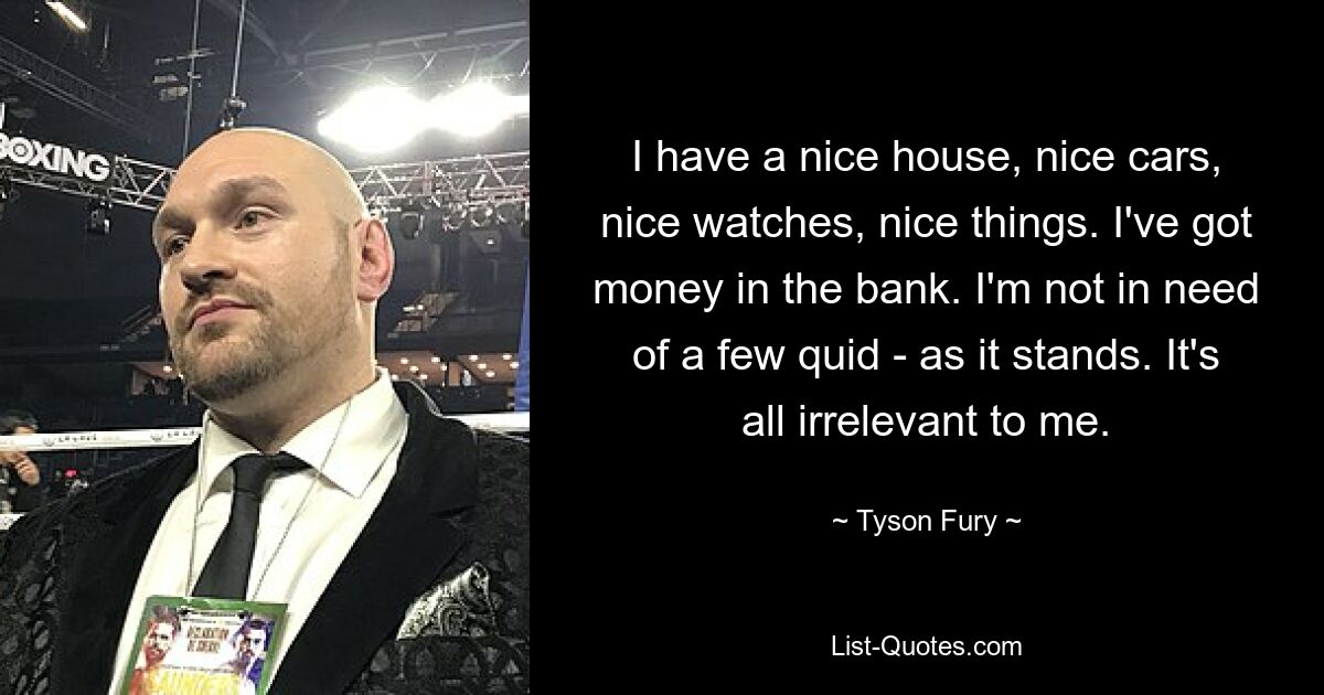 I have a nice house, nice cars, nice watches, nice things. I've got money in the bank. I'm not in need of a few quid - as it stands. It's all irrelevant to me. — © Tyson Fury