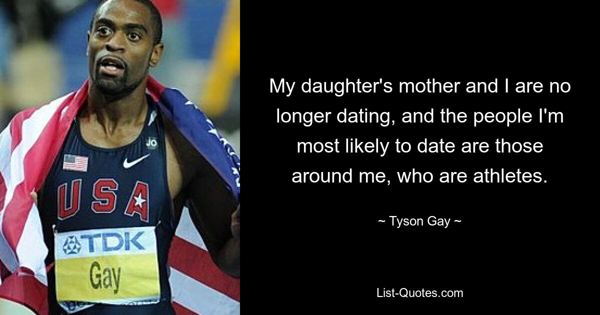 My daughter's mother and I are no longer dating, and the people I'm most likely to date are those around me, who are athletes. — © Tyson Gay