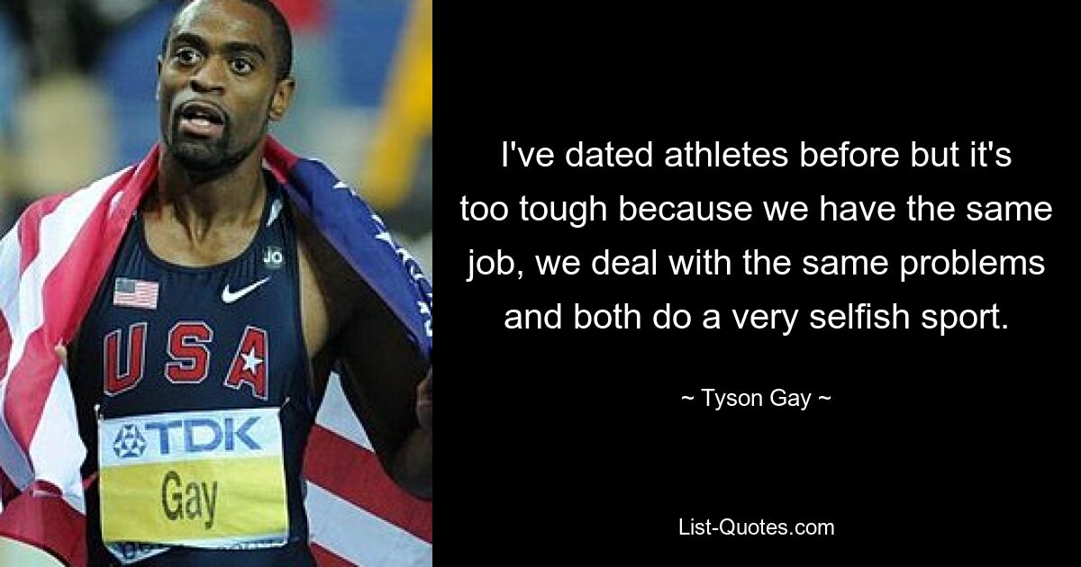 I've dated athletes before but it's too tough because we have the same job, we deal with the same problems and both do a very selfish sport. — © Tyson Gay