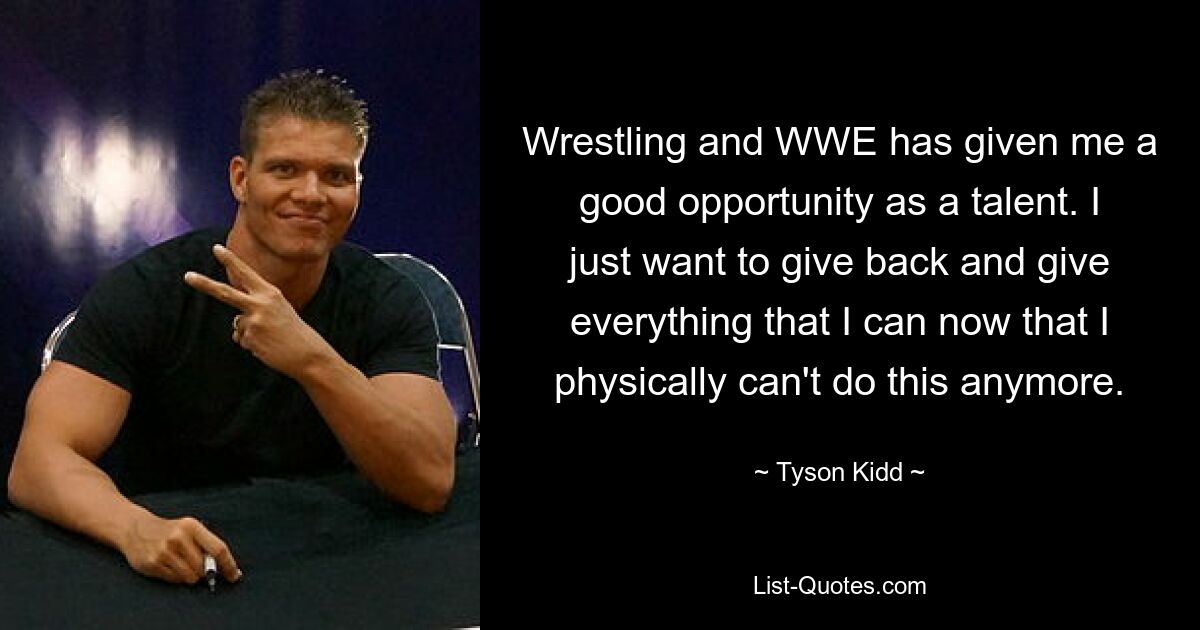 Wrestling and WWE has given me a good opportunity as a talent. I just want to give back and give everything that I can now that I physically can't do this anymore. — © Tyson Kidd