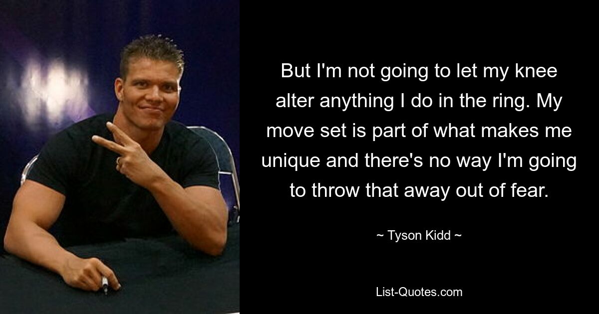 But I'm not going to let my knee alter anything I do in the ring. My move set is part of what makes me unique and there's no way I'm going to throw that away out of fear. — © Tyson Kidd