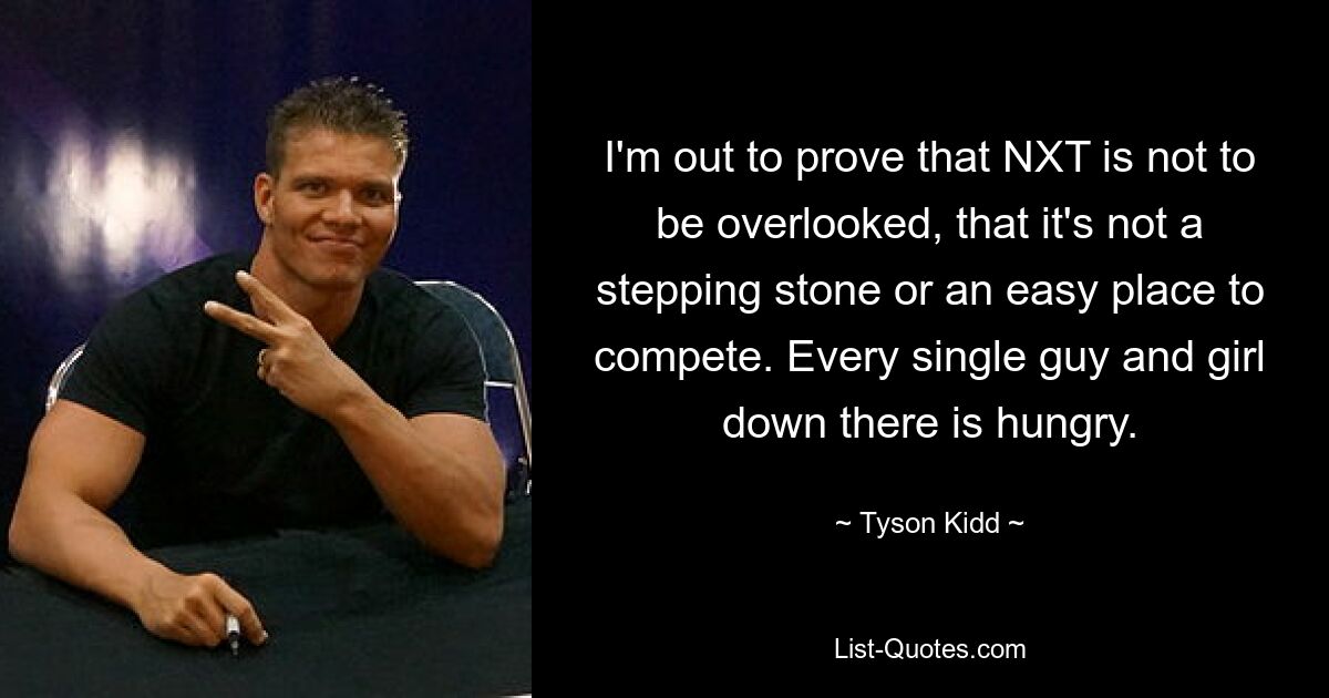 I'm out to prove that NXT is not to be overlooked, that it's not a stepping stone or an easy place to compete. Every single guy and girl down there is hungry. — © Tyson Kidd