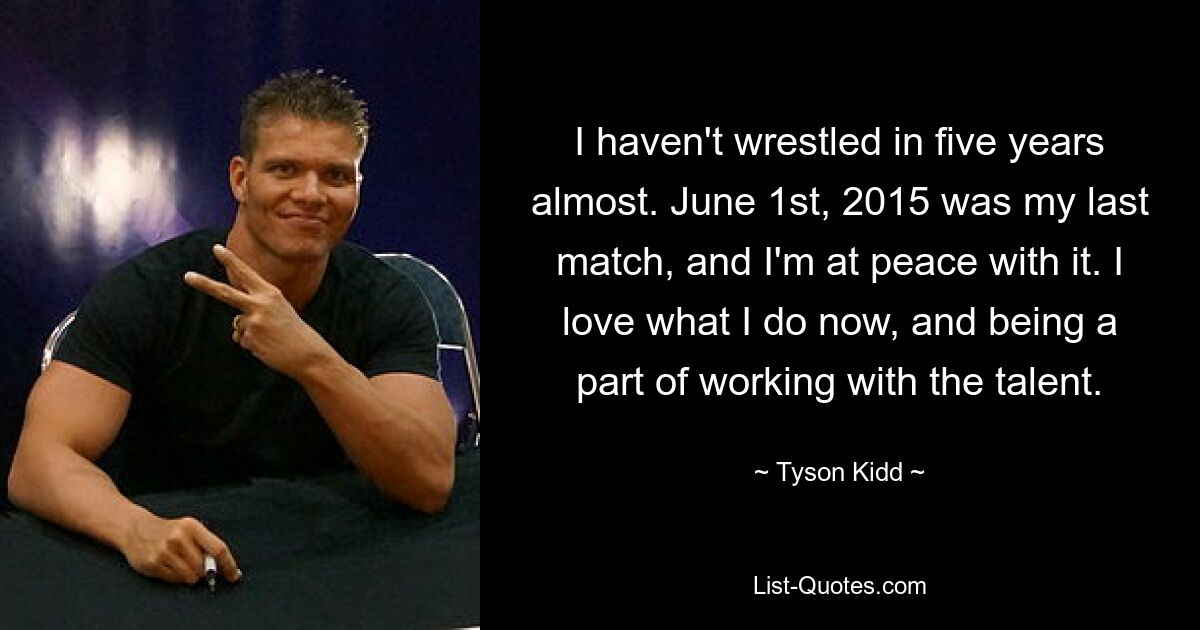 I haven't wrestled in five years almost. June 1st, 2015 was my last match, and I'm at peace with it. I love what I do now, and being a part of working with the talent. — © Tyson Kidd