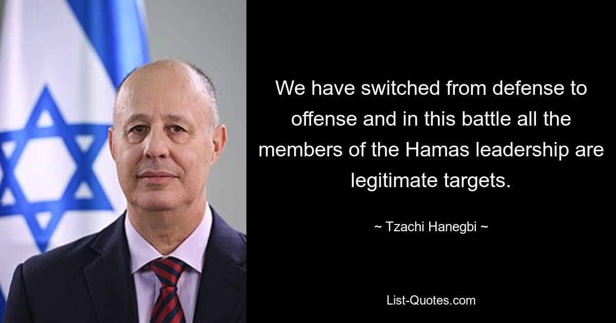 We have switched from defense to offense and in this battle all the members of the Hamas leadership are legitimate targets. — © Tzachi Hanegbi