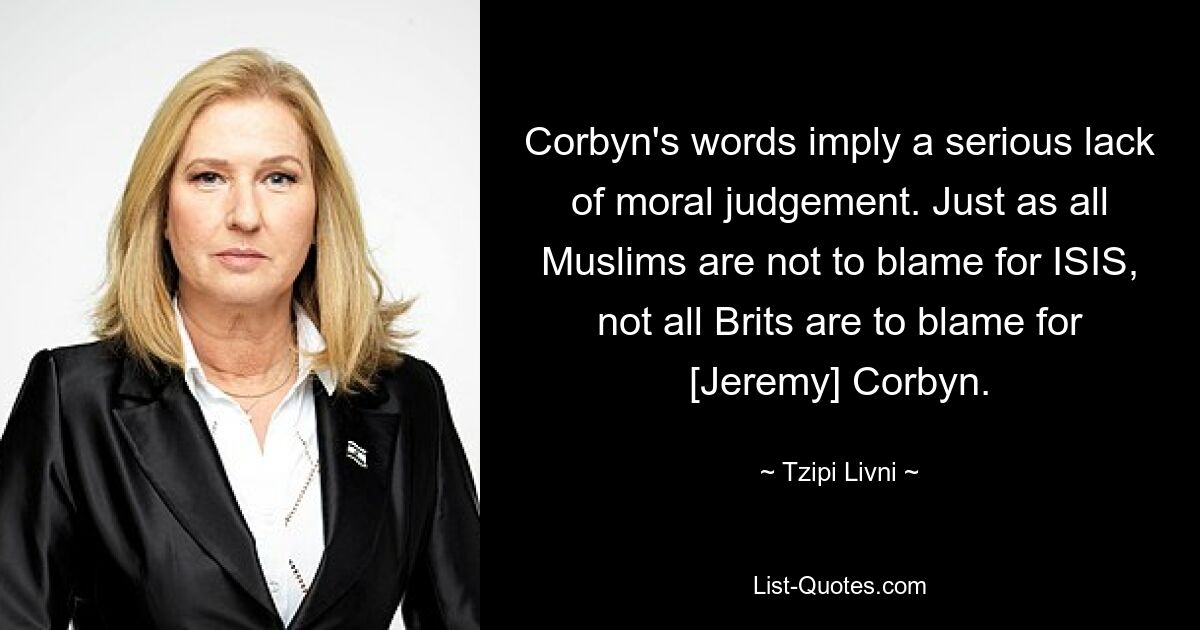 Corbyn's words imply a serious lack of moral judgement. Just as all Muslims are not to blame for ISIS, not all Brits are to blame for [Jeremy] Corbyn. — © Tzipi Livni