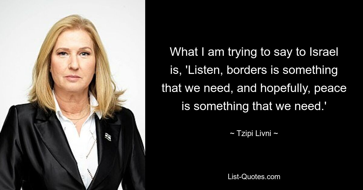 What I am trying to say to Israel is, 'Listen, borders is something that we need, and hopefully, peace is something that we need.' — © Tzipi Livni