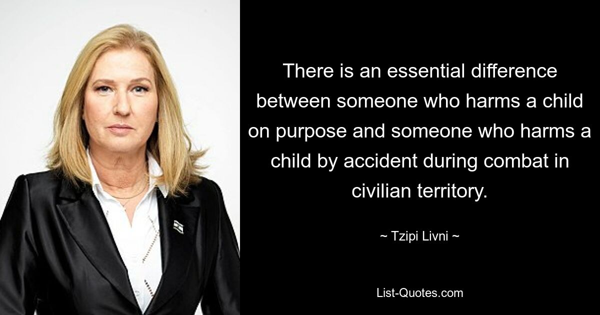 There is an essential difference between someone who harms a child on purpose and someone who harms a child by accident during combat in civilian territory. — © Tzipi Livni