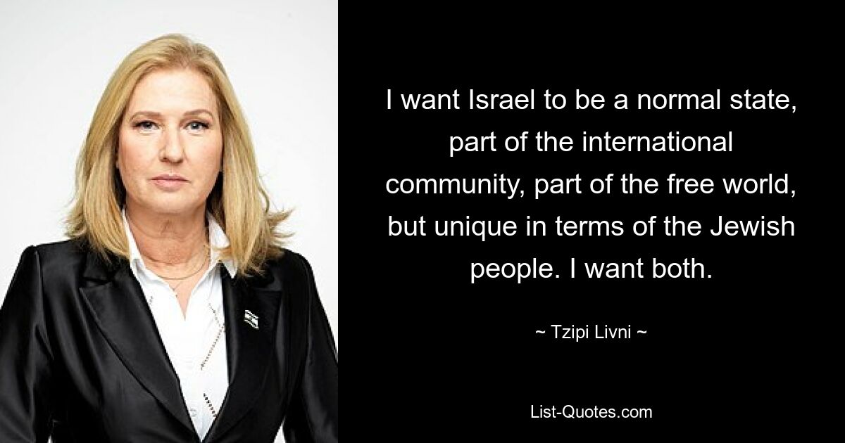 I want Israel to be a normal state, part of the international community, part of the free world, but unique in terms of the Jewish people. I want both. — © Tzipi Livni