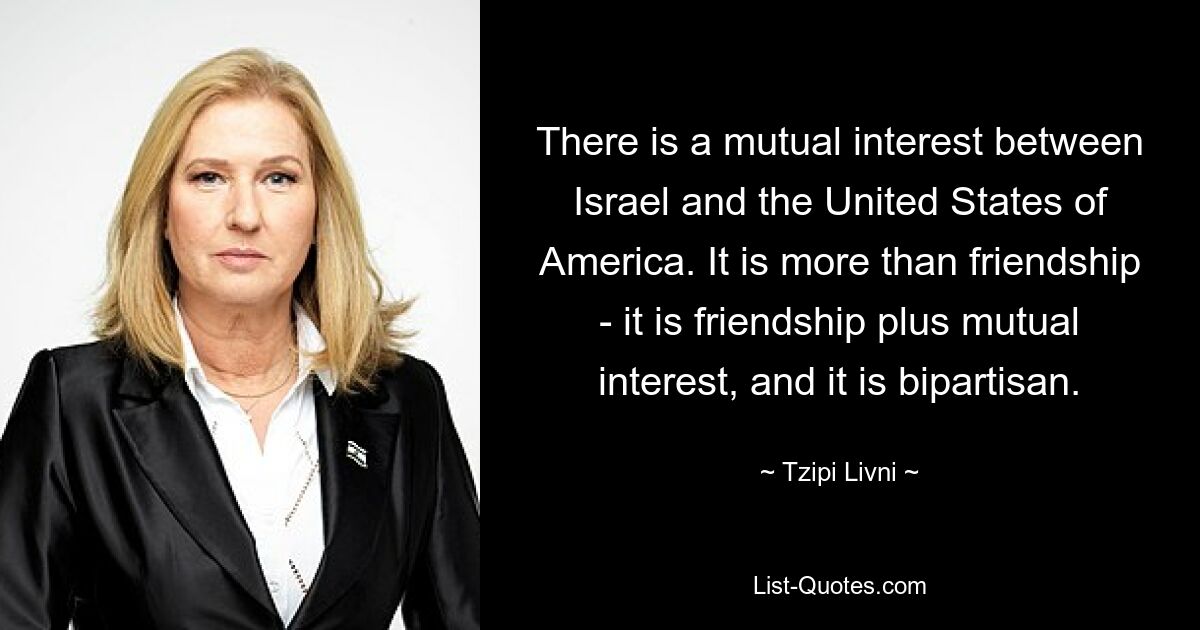 There is a mutual interest between Israel and the United States of America. It is more than friendship - it is friendship plus mutual interest, and it is bipartisan. — © Tzipi Livni