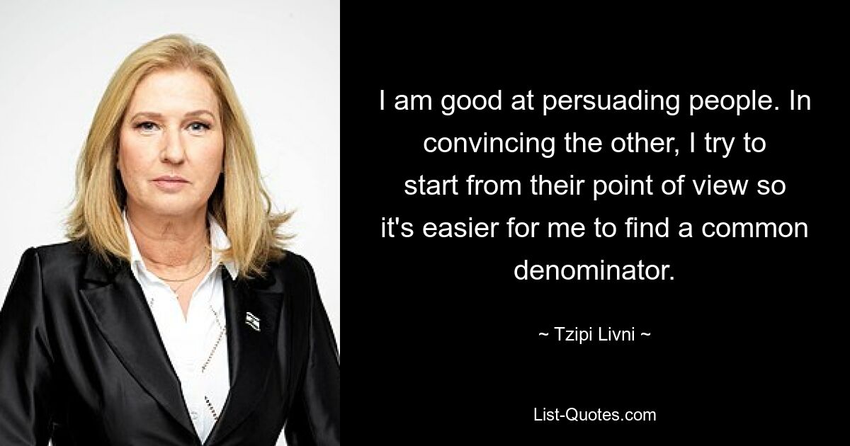 I am good at persuading people. In convincing the other, I try to start from their point of view so it's easier for me to find a common denominator. — © Tzipi Livni