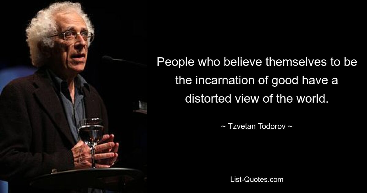 People who believe themselves to be the incarnation of good have a distorted view of the world. — © Tzvetan Todorov