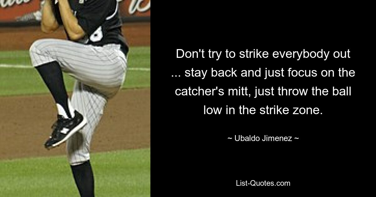 Don't try to strike everybody out ... stay back and just focus on the catcher's mitt, just throw the ball low in the strike zone. — © Ubaldo Jimenez