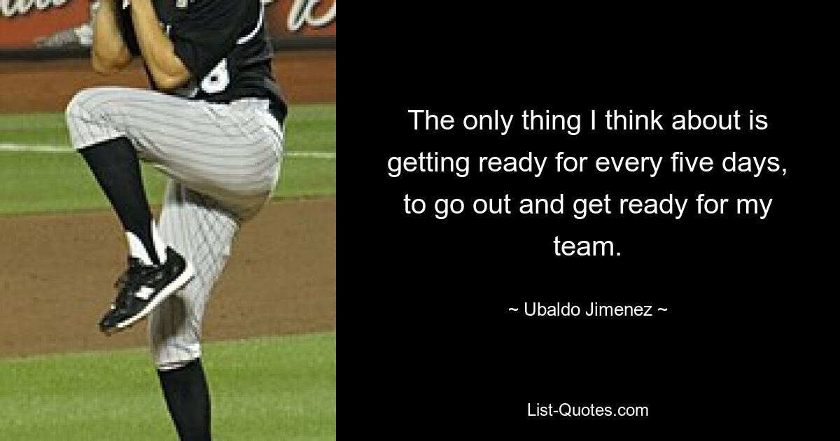 The only thing I think about is getting ready for every five days, to go out and get ready for my team. — © Ubaldo Jimenez