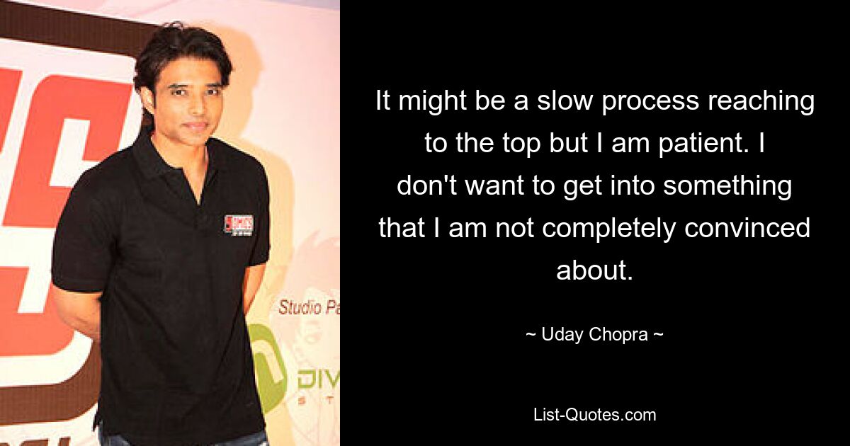 It might be a slow process reaching to the top but I am patient. I don't want to get into something that I am not completely convinced about. — © Uday Chopra