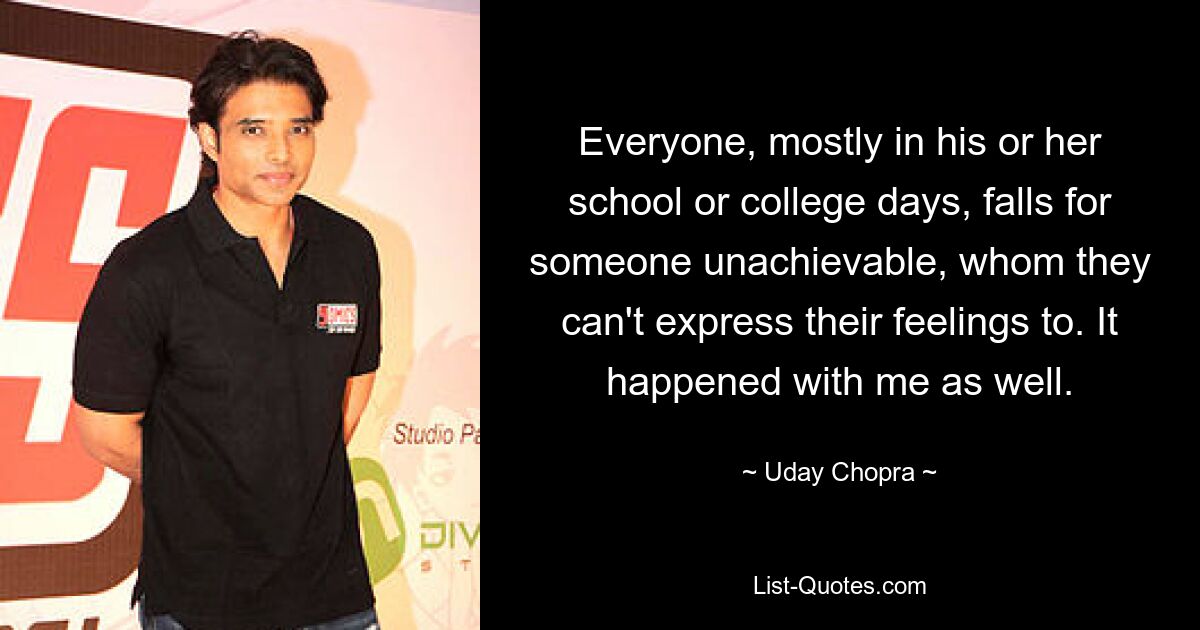 Everyone, mostly in his or her school or college days, falls for someone unachievable, whom they can't express their feelings to. It happened with me as well. — © Uday Chopra