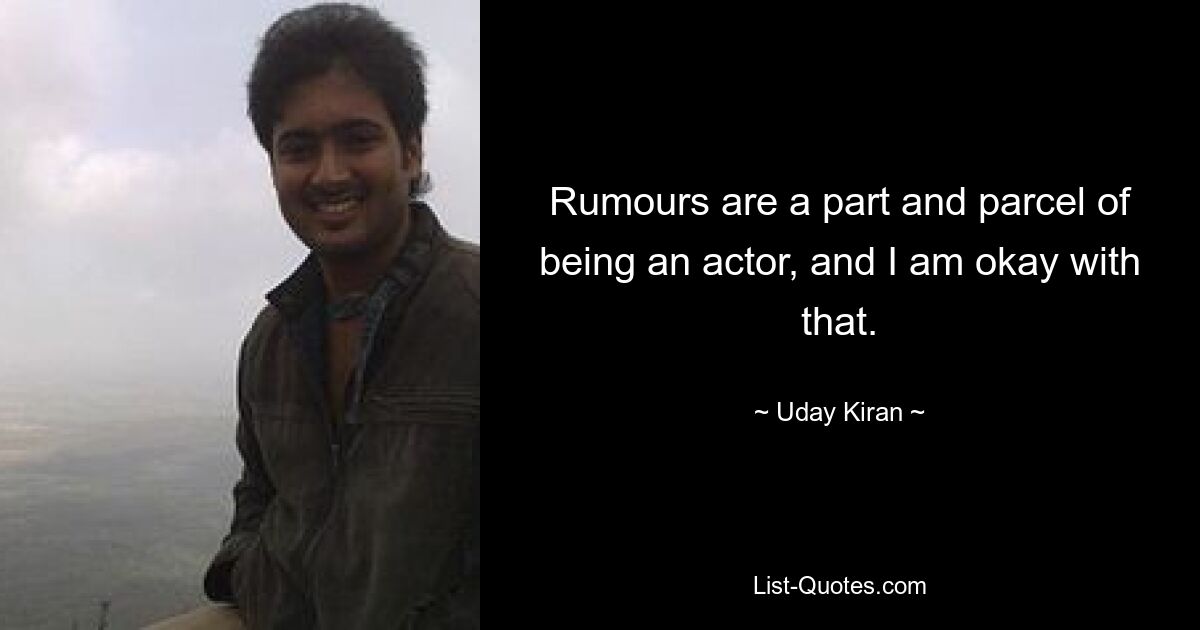 Rumours are a part and parcel of being an actor, and I am okay with that. — © Uday Kiran